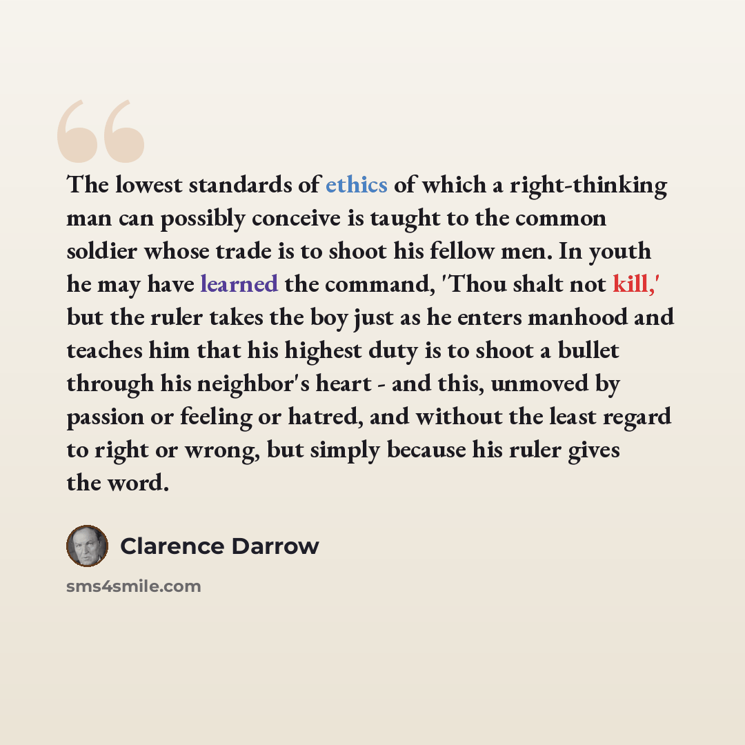“The lowest standards of ethics of which a right-thinking man can possibly conceive is taught to the common soldier whose trade is to shoot his fellow men. In youth he may have learned the command, 'Thou shalt not kill,' but the ruler takes the boy just as he enters manhood and teaches him that his…” quote by Clarence Darrow