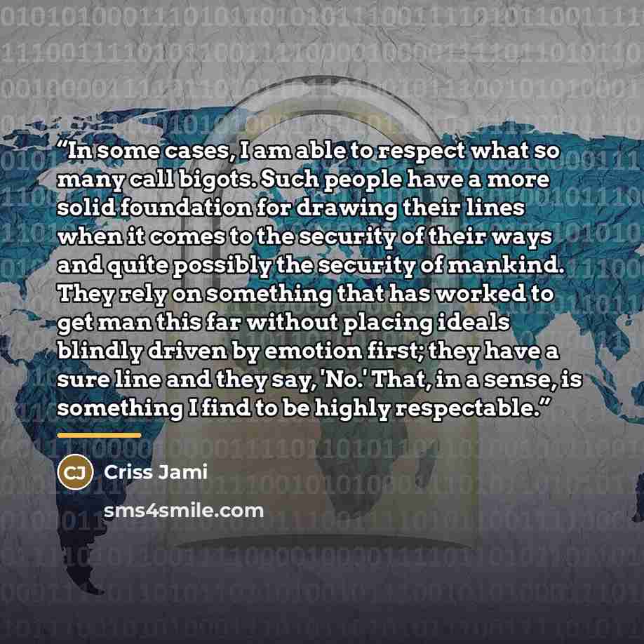 “In some cases, I am able to respect what so many call bigots. Such people have a more solid foundation for drawing their lines when it comes to the security of their ways and quite possibly the security of mankind. They rely on something that has worked to get man this far without placing ideals…” quote by Criss Jami