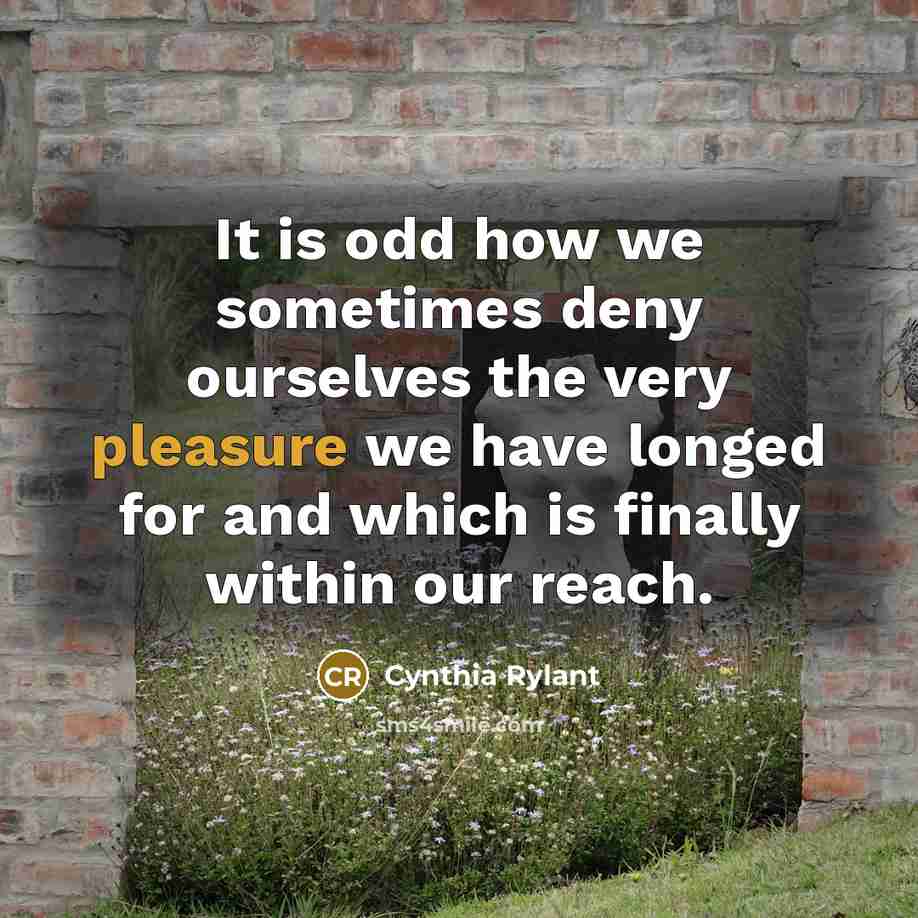 “It is odd how we sometimes deny ourselves the very pleasure we have longed for and which is finally within our reach.” quote by Cynthia Rylant