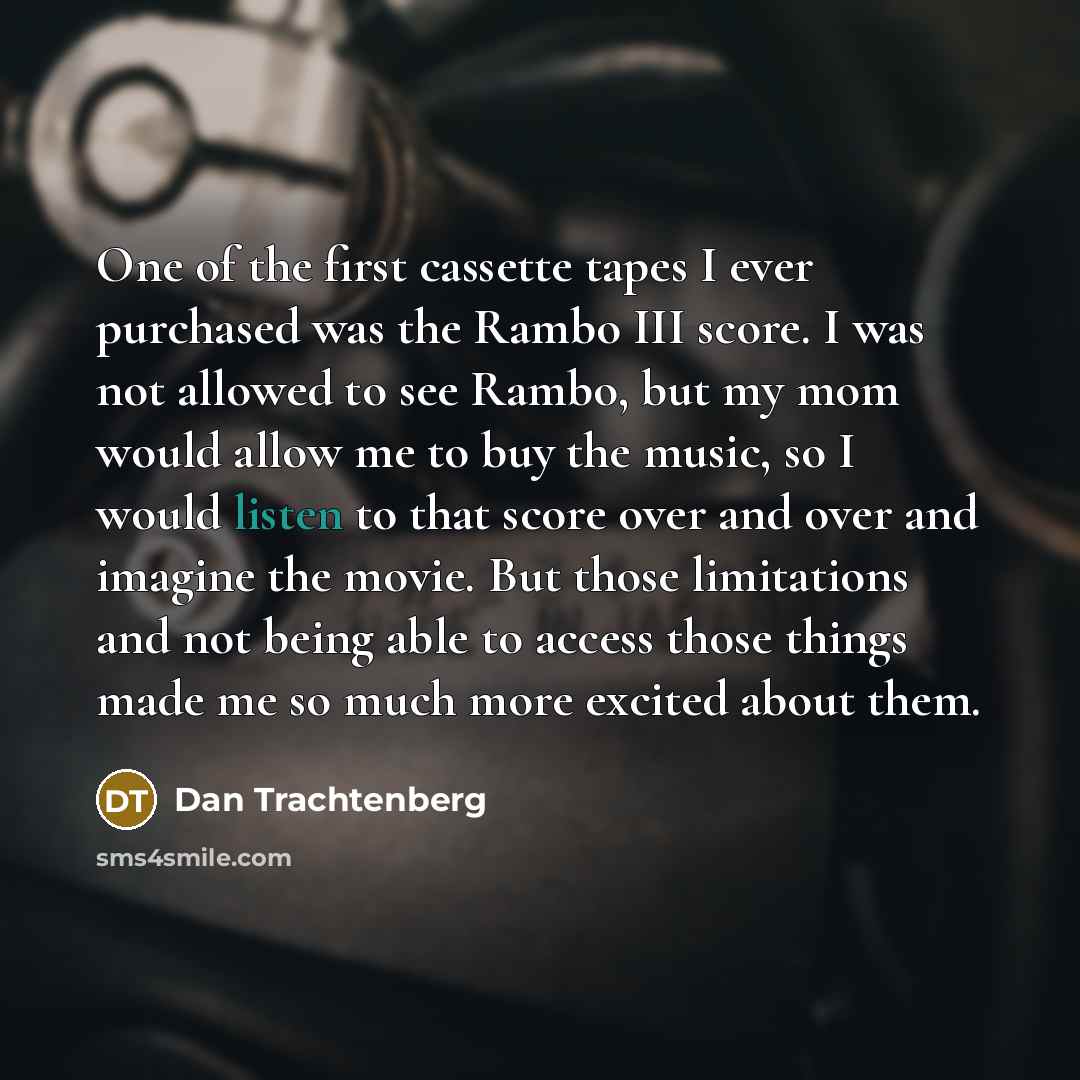 “One of the first cassette tapes I ever purchased was the Rambo III score. I was not allowed to see Rambo, but my mom would allow me to buy the music, so I would listen to that score over and over and imagine the movie. But those limitations and not being able to access those things made me so much…” quote by Dan Trachtenberg