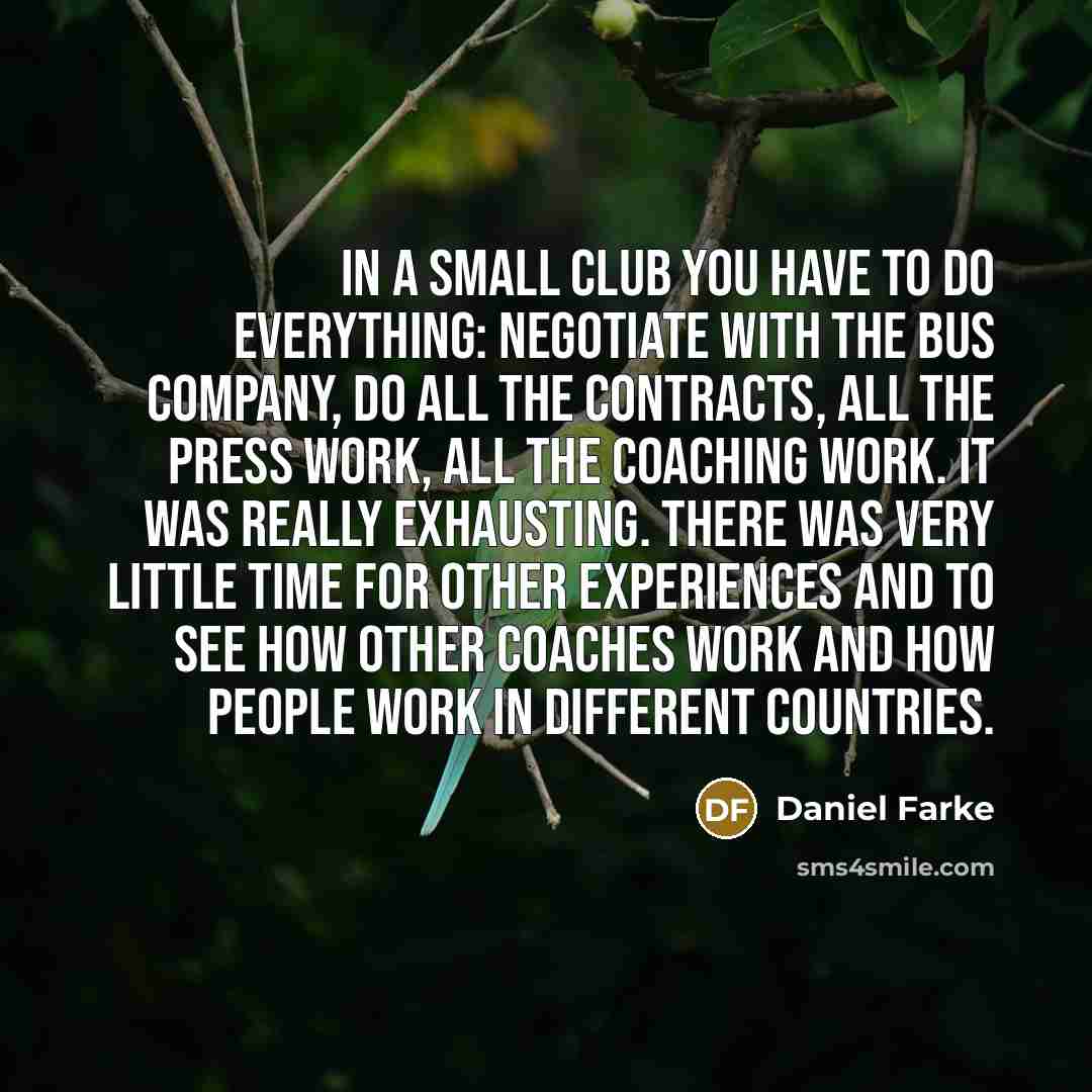 “In a small club you have to do everything: negotiate with the bus company, do all the contracts, all the press work, all the coaching work. It was really exhausting. There was very little time for other experiences and to see how other coaches work and how people work in different countries.” quote by Daniel Farke