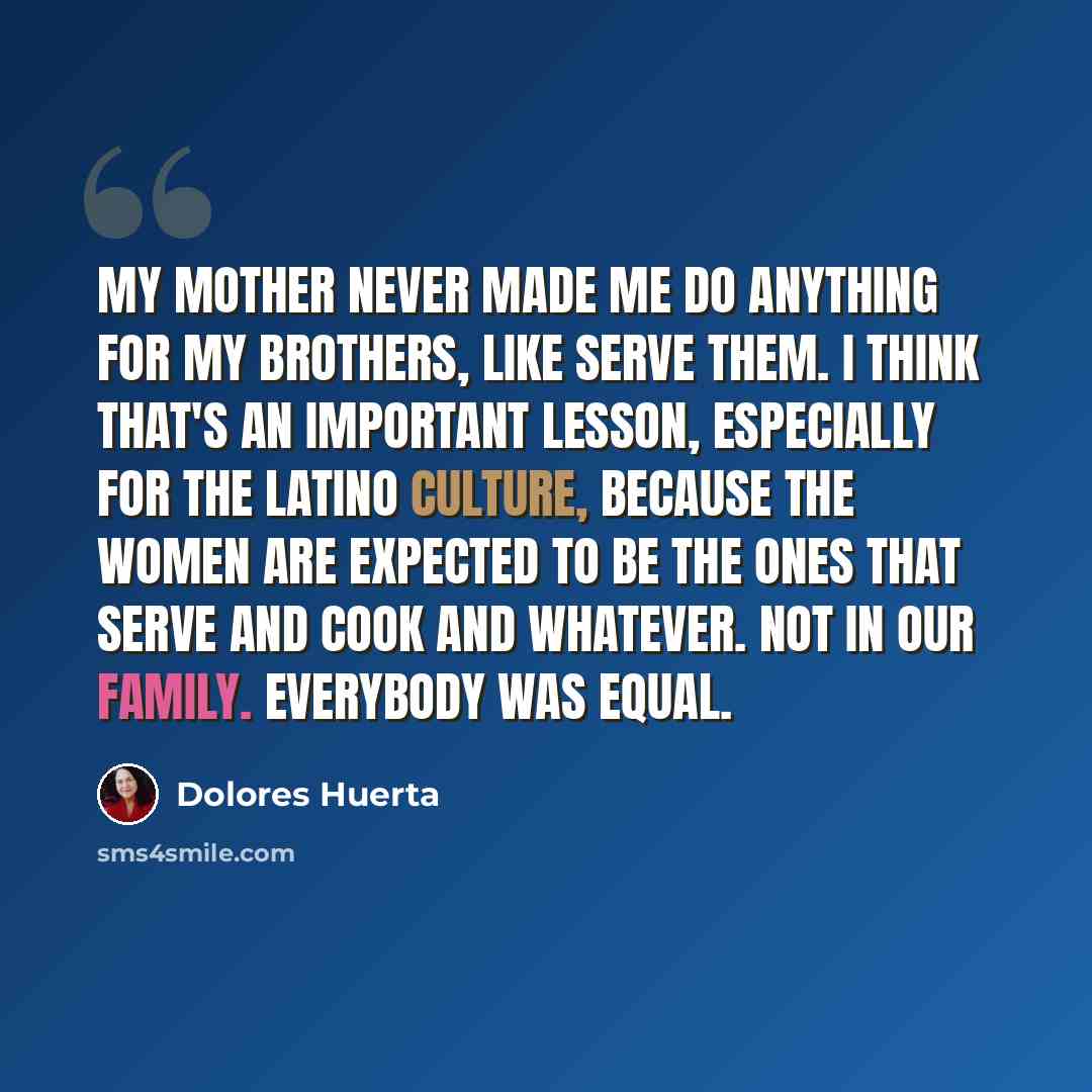 “My mother never made me do anything for my brothers, like serve them. I think that's an important lesson, especially for the Latino culture, because the women are expected to be the ones that serve and cook and whatever. Not in our family. Everybody was equal.” quote by Dolores Huerta