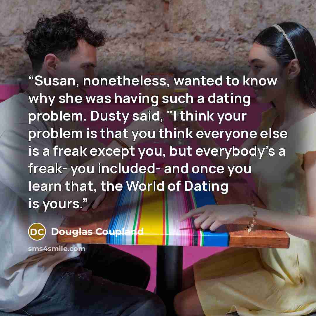“Susan, nonetheless, wanted to know why she was having such a dating problem. Dusty said, "I think your problem is that you think everyone else is a freak except you, but everybody's a freak- you included- and once you learn that, the World of Dating is yours.” quote by Douglas Coupland
