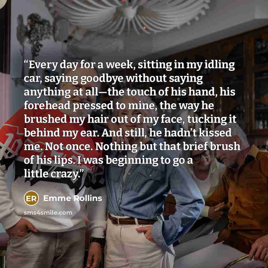 “Every day for a week, sitting in my idling car, saying goodbye without saying anything at all—the touch of his hand, his forehead pressed to mine, the way he brushed my hair out of my face, tucking it behind my ear. And still, he hadn’t kissed me. Not once. Nothing but that brief brush of his…” quote by Emme Rollins