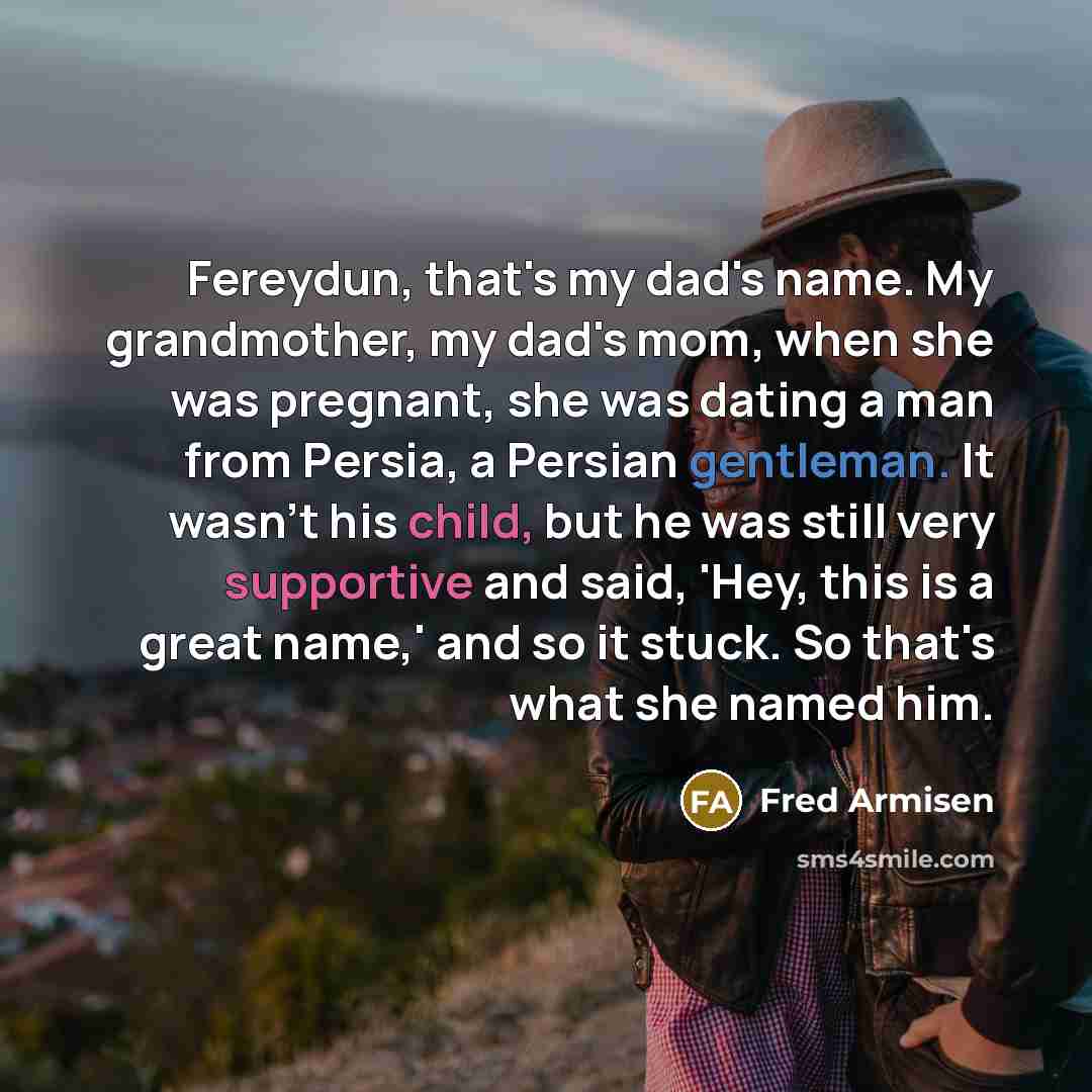 “Fereydun, that's my dad's name. My grandmother, my dad's mom, when she was pregnant, she was dating a man from Persia, a Persian gentleman. It wasn't his child, but he was still very supportive and said, 'Hey, this is a great name,' and so it stuck. So that's what she named him.” quote by Fred Armisen