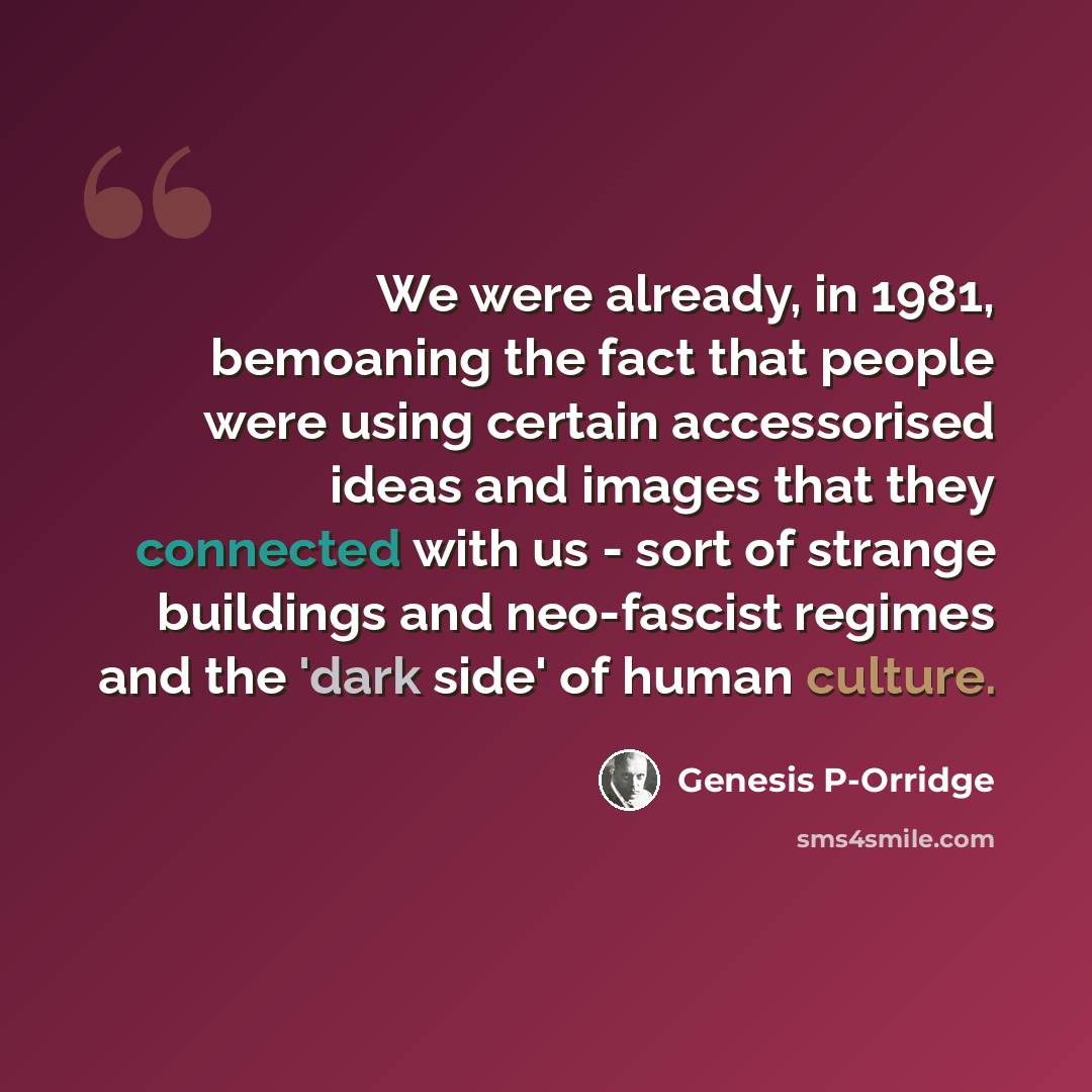 “We were already, in 1981, bemoaning the fact that people were using certain accessorised ideas and images that they connected with us - sort of strange buildings and neo-fascist regimes and the 'dark side' of human culture.” quote by Genesis P-Orridge