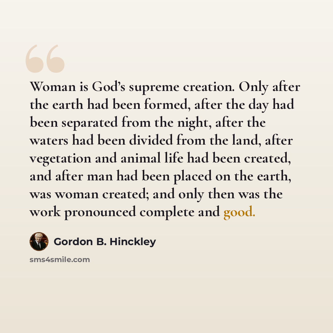 “Woman is God’s supreme creation. Only after the earth had been formed, after the day had been separated from the night, after the waters had been divided from the land, after vegetation and animal life had been created, and after man had been placed on the earth, was woman created; and only then…” quote by Gordon B. Hinckley