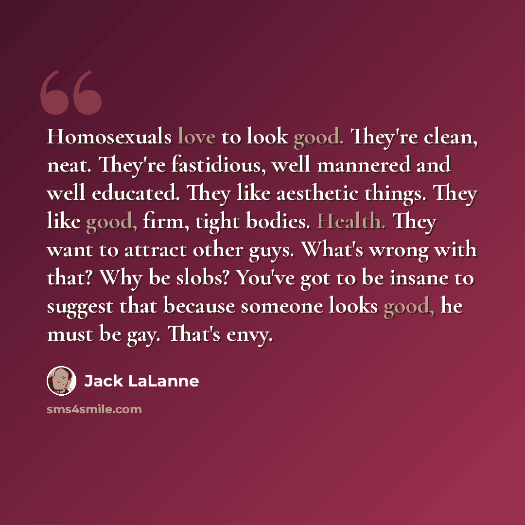 “Homosexuals love to look good. They're clean, neat. They're fastidious, well mannered and well educated. They like aesthetic things. They like good, firm, tight bodies. Health. They want to attract other guys. What's wrong with that? Why be slobs? You've got to be insane to suggest that because…” quote by Jack LaLanne