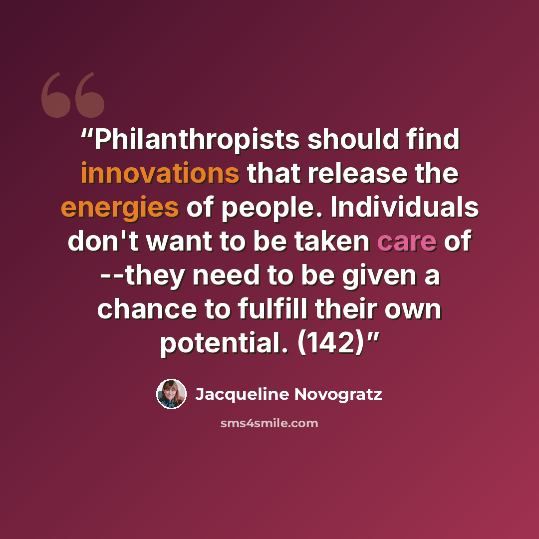 “Philanthropists should find innovations that release the energies of people. Individuals don't want to be taken care of --they need to be given a chance to fulfill their own potential. (142)” quote by Jacqueline Novogratz
