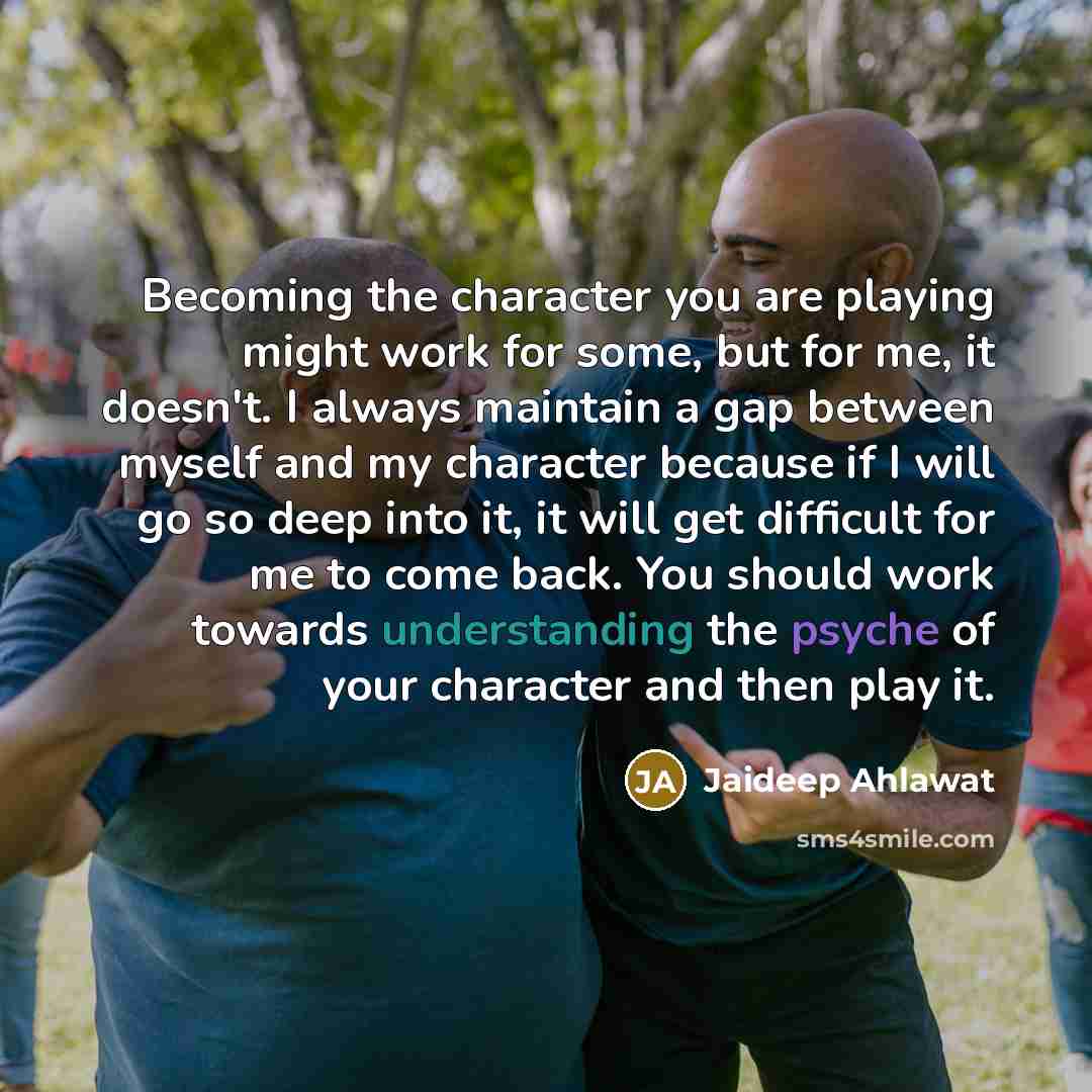 “Becoming the character you are playing might work for some, but for me, it doesn't. I always maintain a gap between myself and my character because if I will go so deep into it, it will get difficult for me to come back. You should work towards understanding the psyche of your character and then…” quote by Jaideep Ahlawat