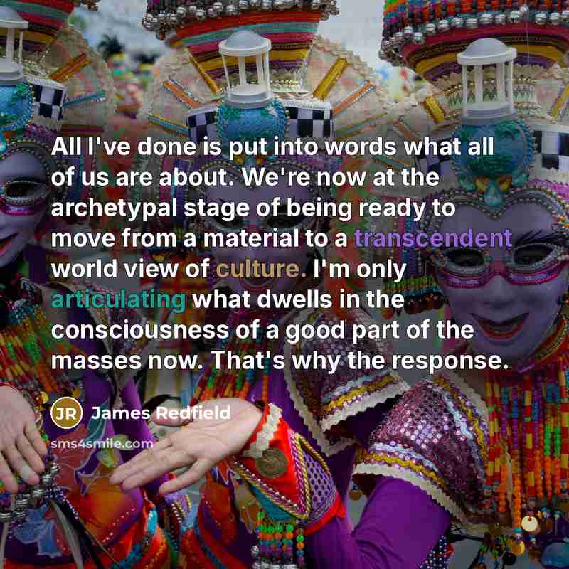 “All I've done is put into words what all of us are about. We're now at the archetypal stage of being ready to move from a material to a transcendent world view of culture. I'm only articulating what dwells in the consciousness of a good part of the masses now. That's why the response.” quote by James Redfield