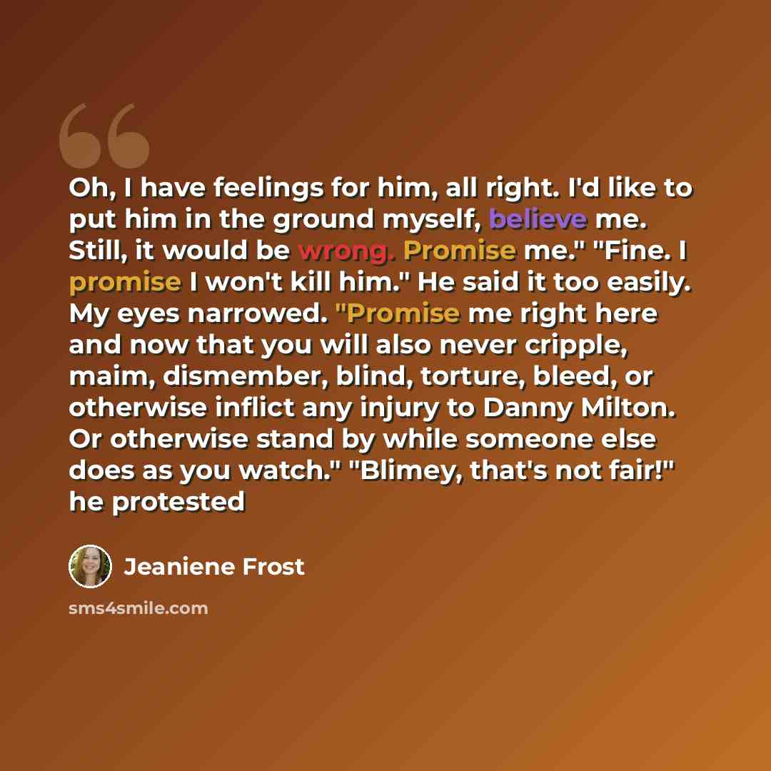 “Oh, I have feelings for him, all right. I'd like to put him in the ground myself, believe me. Still, it would be wrong. Promise me." "Fine. I promise I won't kill him." He said it too easily. My eyes narrowed. "Promise me right here and now that you will also never cripple, maim, dismember, blind…” quote by Jeaniene Frost