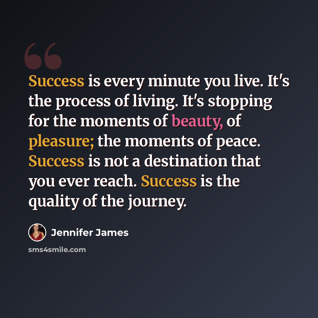 “Success is every minute you live. It's the process of living. It's stopping for the moments of beauty, of pleasure; the moments of peace. Success is not a destination that you ever reach. Success is the quality of the journey.” quote by Jennifer James