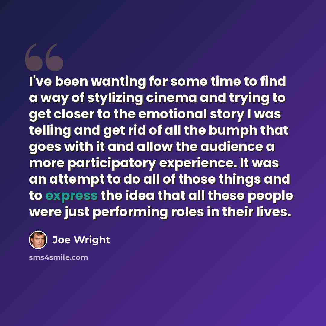 “I've been wanting for some time to find a way of stylizing cinema and trying to get closer to the emotional story I was telling and get rid of all the bumph that goes with it and allow the audience a more participatory experience. It was an attempt to do all of those things and to express the idea…” quote by Joe Wright