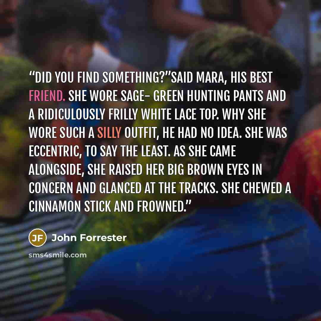 “Did you find something?”said Mara, his best friend. She wore sage- green hunting pants and a ridiculously frilly white lace top. Why she wore such a silly outfit, he had no idea. She was eccentric, to say the least. As she came alongside, she raised her big brown eyes in concern and glanced at the…” quote by John Forrester