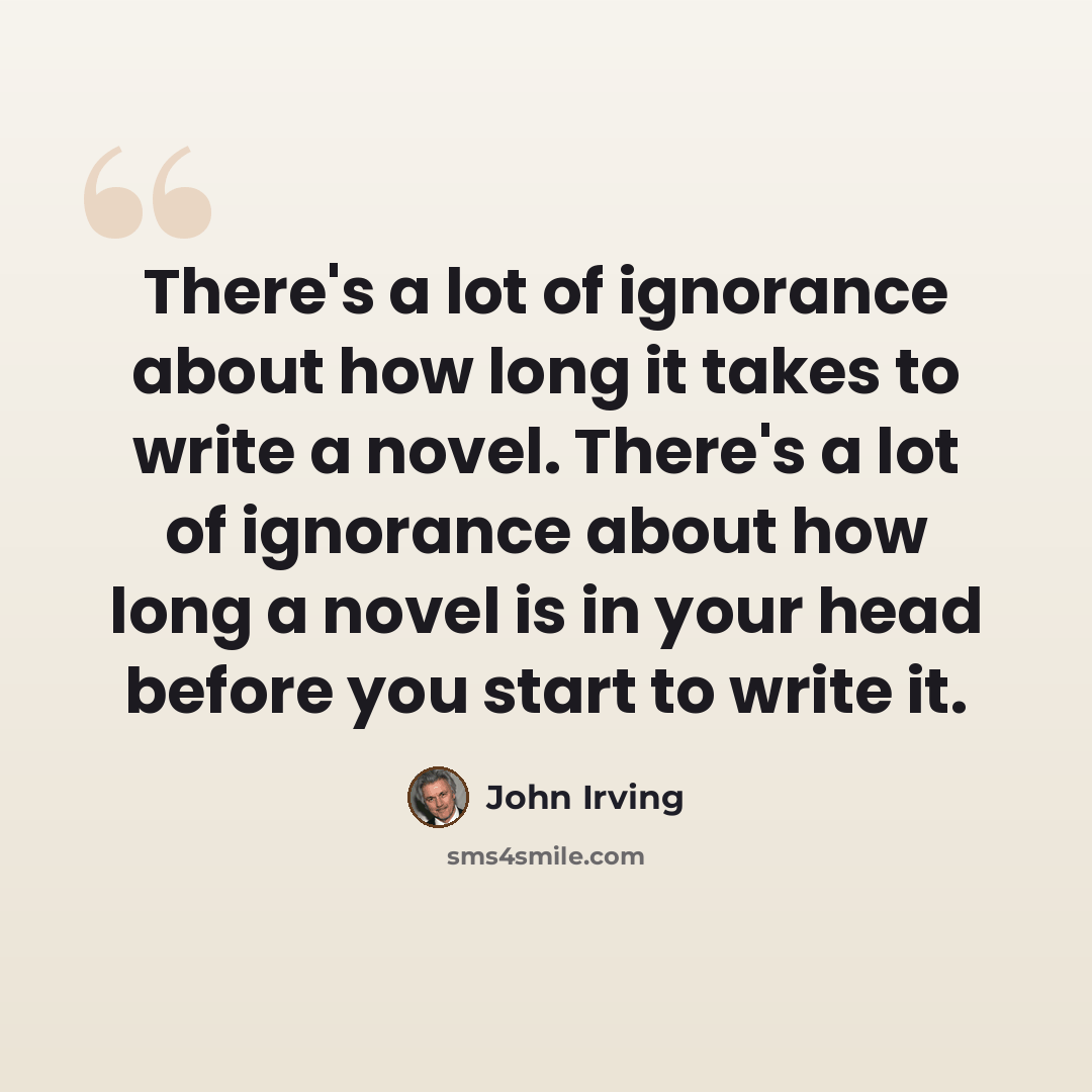 “There's a lot of ignorance about how long it takes to write a novel. There's a lot of ignorance about how long a novel is in your head before you start to write it.” quote by John Irving