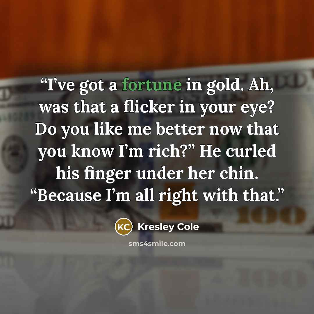 “I’ve got a fortune in gold. Ah, was that a flicker in your eye? Do you like me better now that you know I’m rich?” He curled his finger under her chin. “Because I’m all right with that.” quote by Kresley Cole