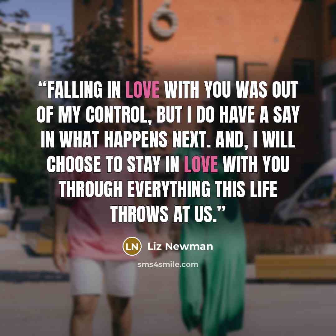 “Falling in love with you was out of my control, but I do have a say in what happens next. And, I will choose to stay in love with you through everything this life throws at us.” quote by Liz Newman