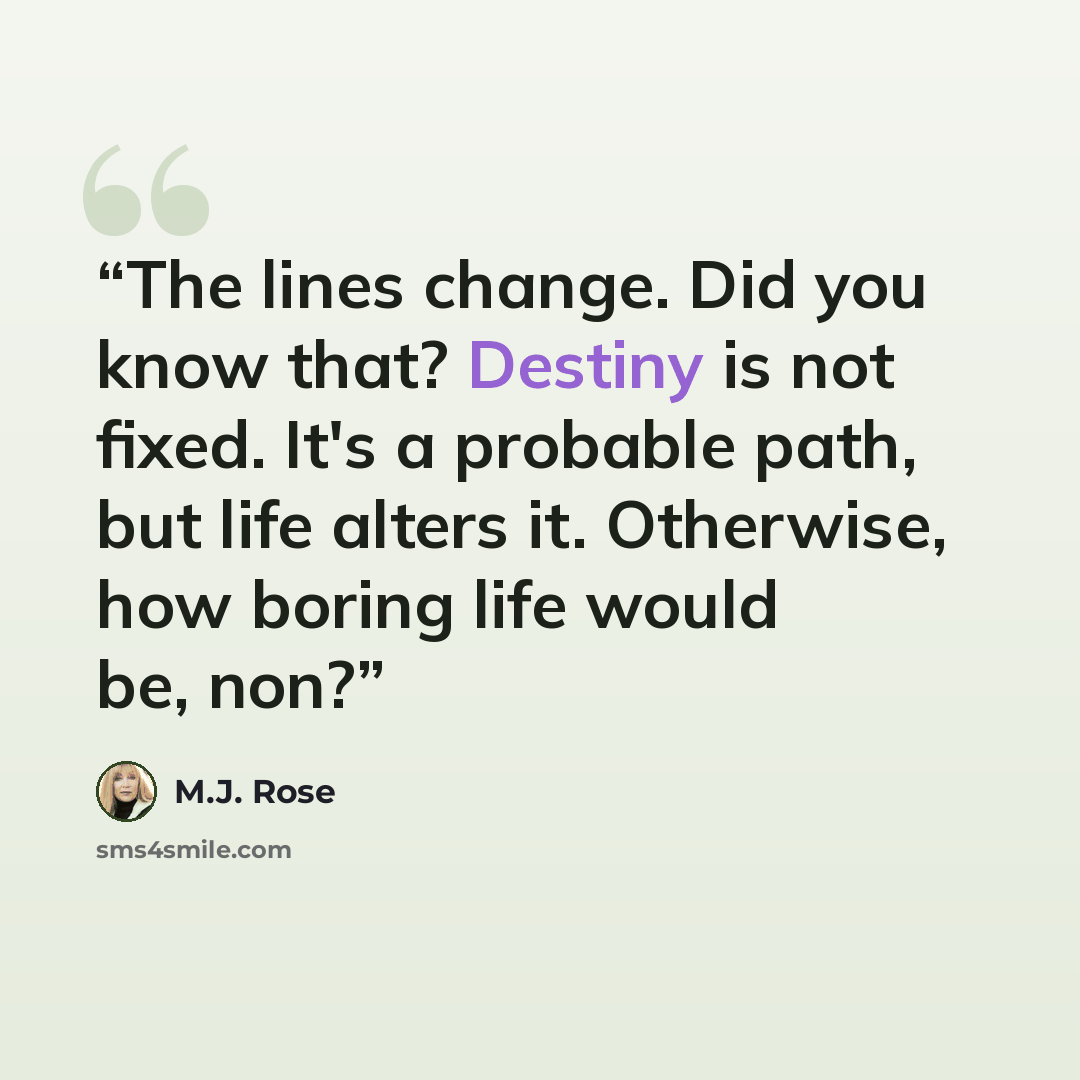 “The lines change. Did you know that? Destiny is not fixed. It's a probable path, but life alters it. Otherwise, how boring life would be, non?” quote by M.J. Rose