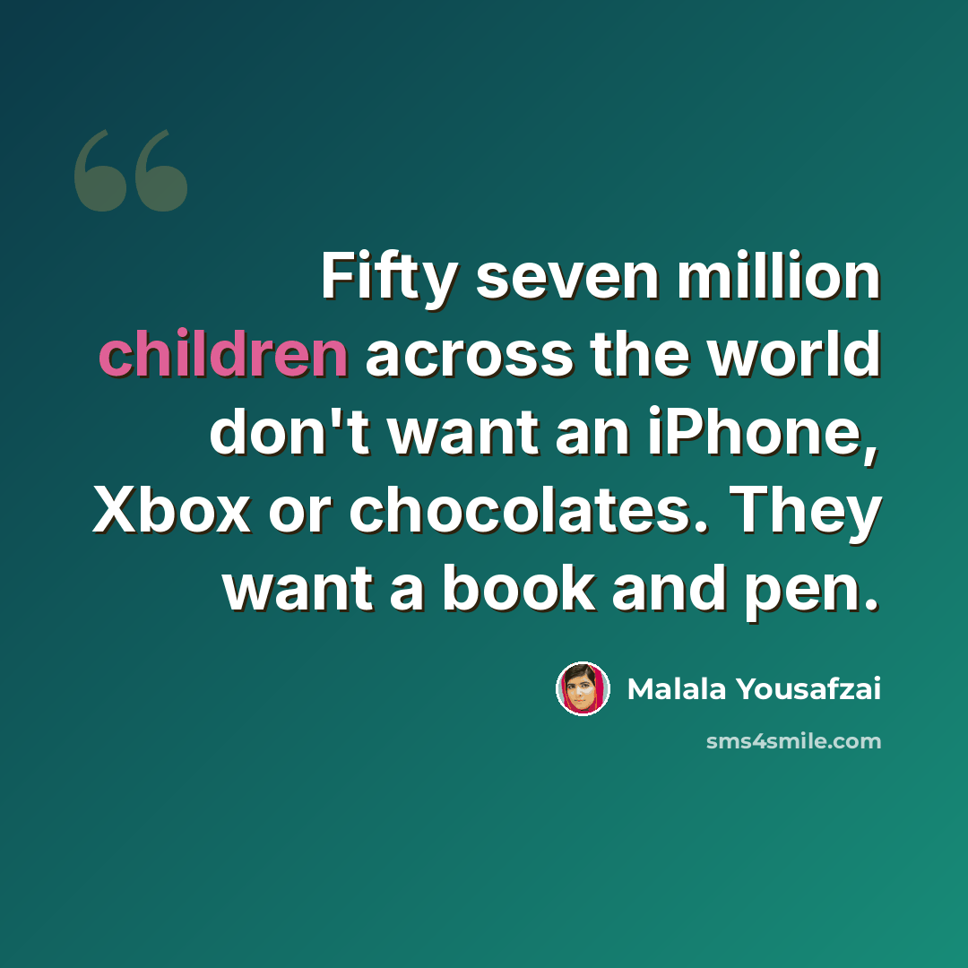 “Fifty seven million children across the world don't want an iPhone, Xbox or chocolates. They want a book and pen.” quote by Malala Yousafzai