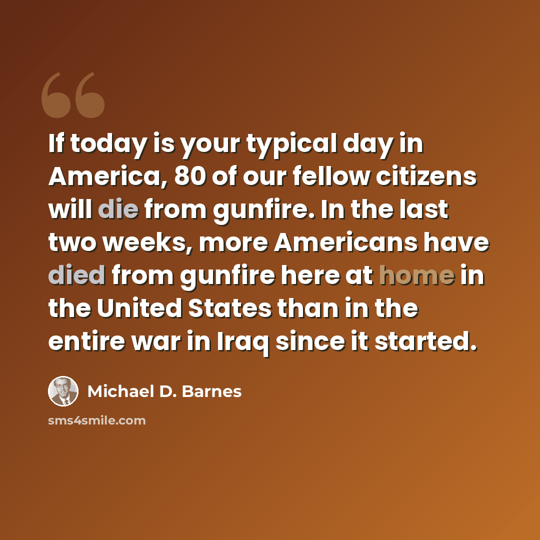 “If today is your typical day in America, 80 of our fellow citizens will die from gunfire. In the last two weeks, more Americans have died from gunfire here at home in the United States than in the entire war in Iraq since it started.” quote by Michael D. Barnes