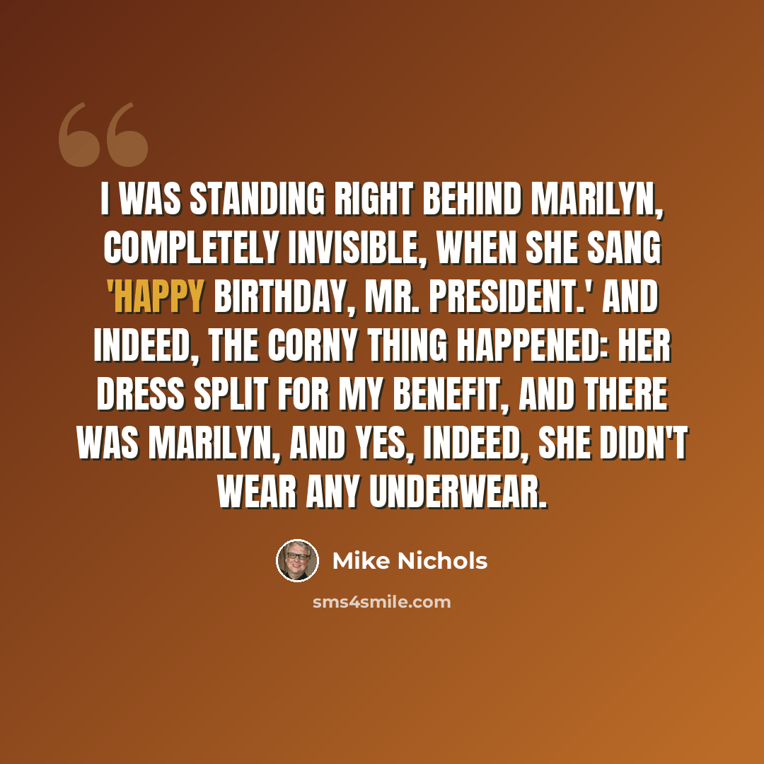 “I was standing right behind Marilyn, completely invisible, when she sang 'Happy birthday, Mr. President.' And indeed, the corny thing happened: Her dress split for my benefit, and there was Marilyn, and yes, indeed, she didn't wear any underwear.” quote by Mike Nichols