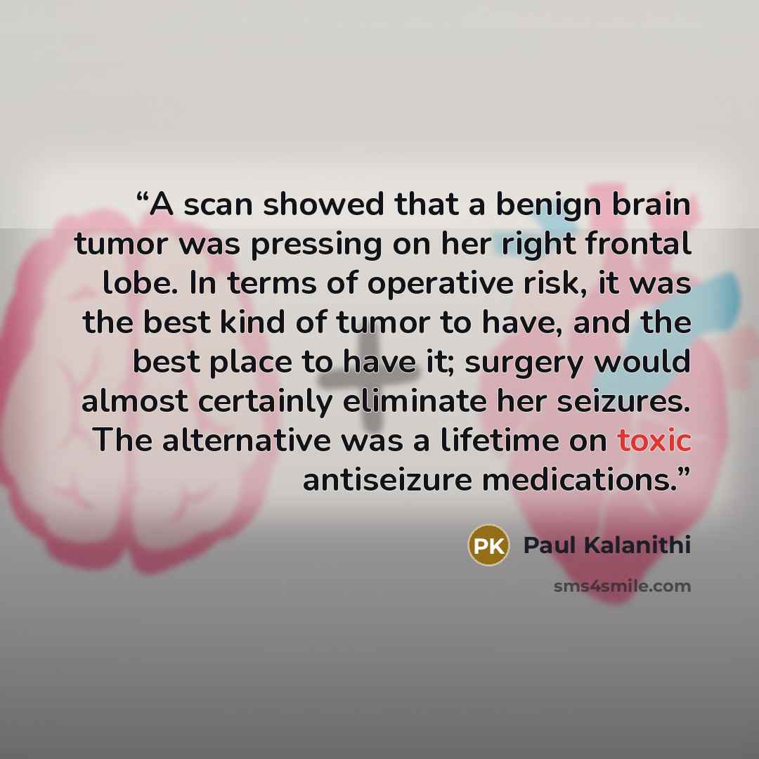 “A scan showed that a benign brain tumor was pressing on her right frontal lobe. In terms of operative risk, it was the best kind of tumor to have, and the best place to have it; surgery would almost certainly eliminate her seizures. The alternative was a lifetime on toxic antiseizure medications.” quote by Paul Kalanithi