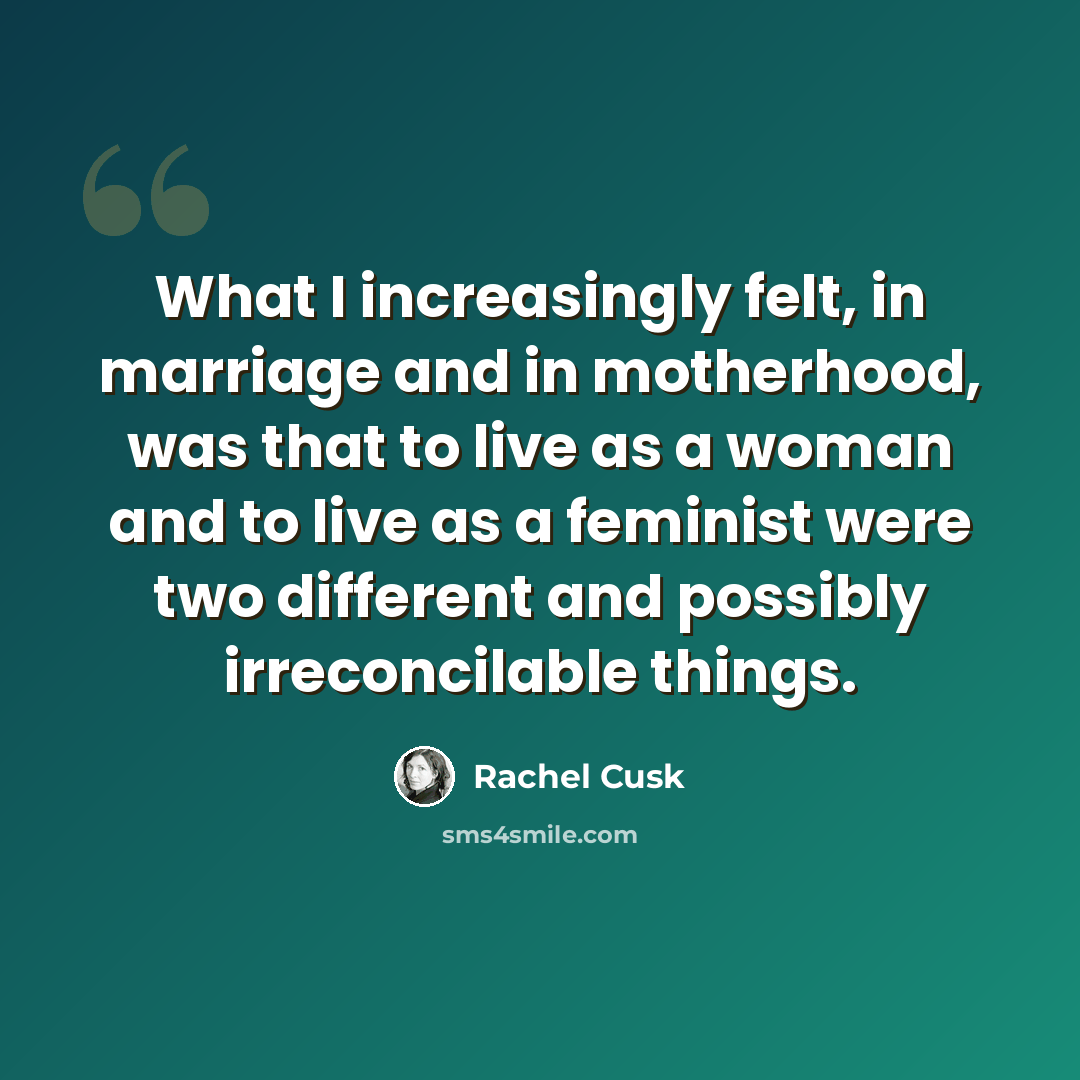 “What I increasingly felt, in marriage and in motherhood, was that to live as a woman and to live as a feminist were two different and possibly irreconcilable things.” quote by Rachel Cusk