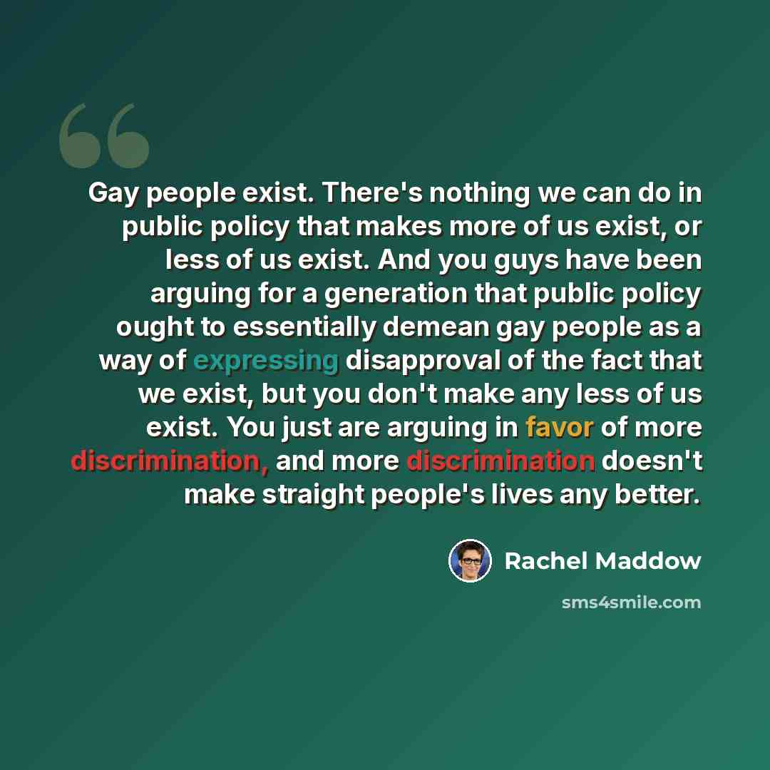 “Gay people exist. There's nothing we can do in public policy that makes more of us exist, or less of us exist. And you guys have been arguing for a generation that public policy ought to essentially demean gay people as a way of expressing disapproval of the fact that we exist, but you don't make…” quote by Rachel Maddow