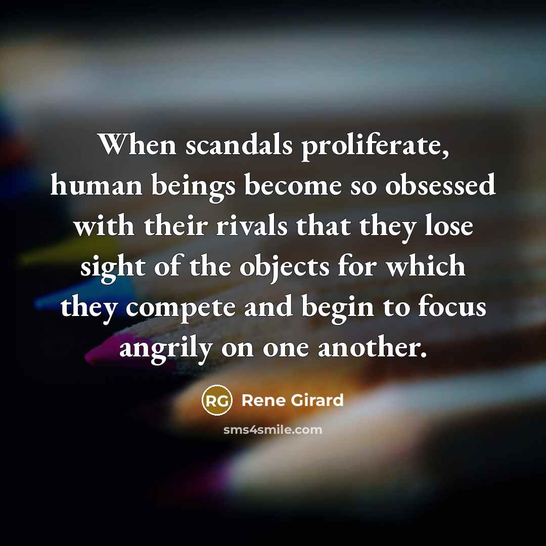 “When scandals proliferate, human beings become so obsessed with their rivals that they lose sight of the objects for which they compete and begin to focus angrily on one another.” quote by Rene Girard