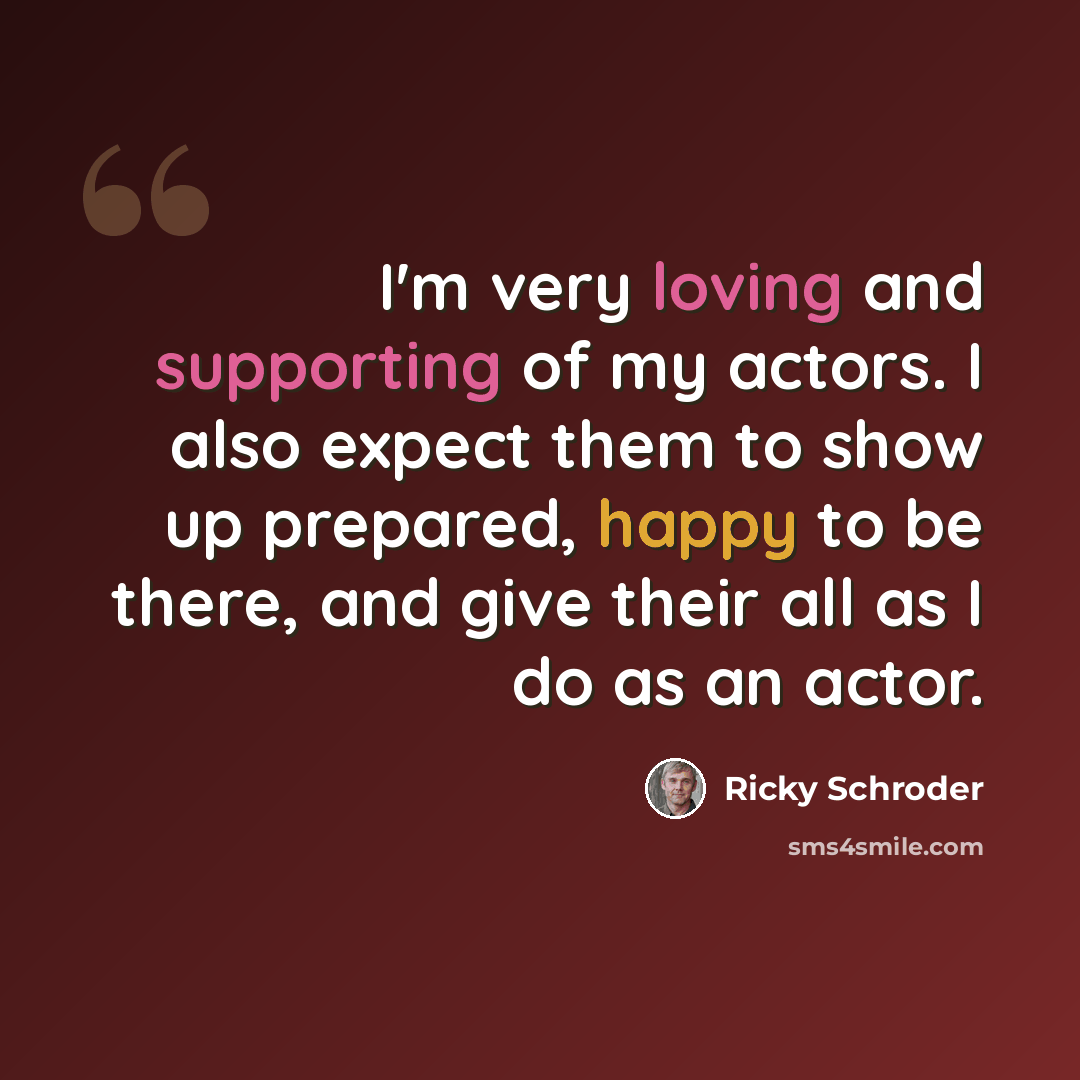 “I'm very loving and supporting of my actors. I also expect them to show up prepared, happy to be there, and give their all as I do as an actor.” quote by Ricky Schroder