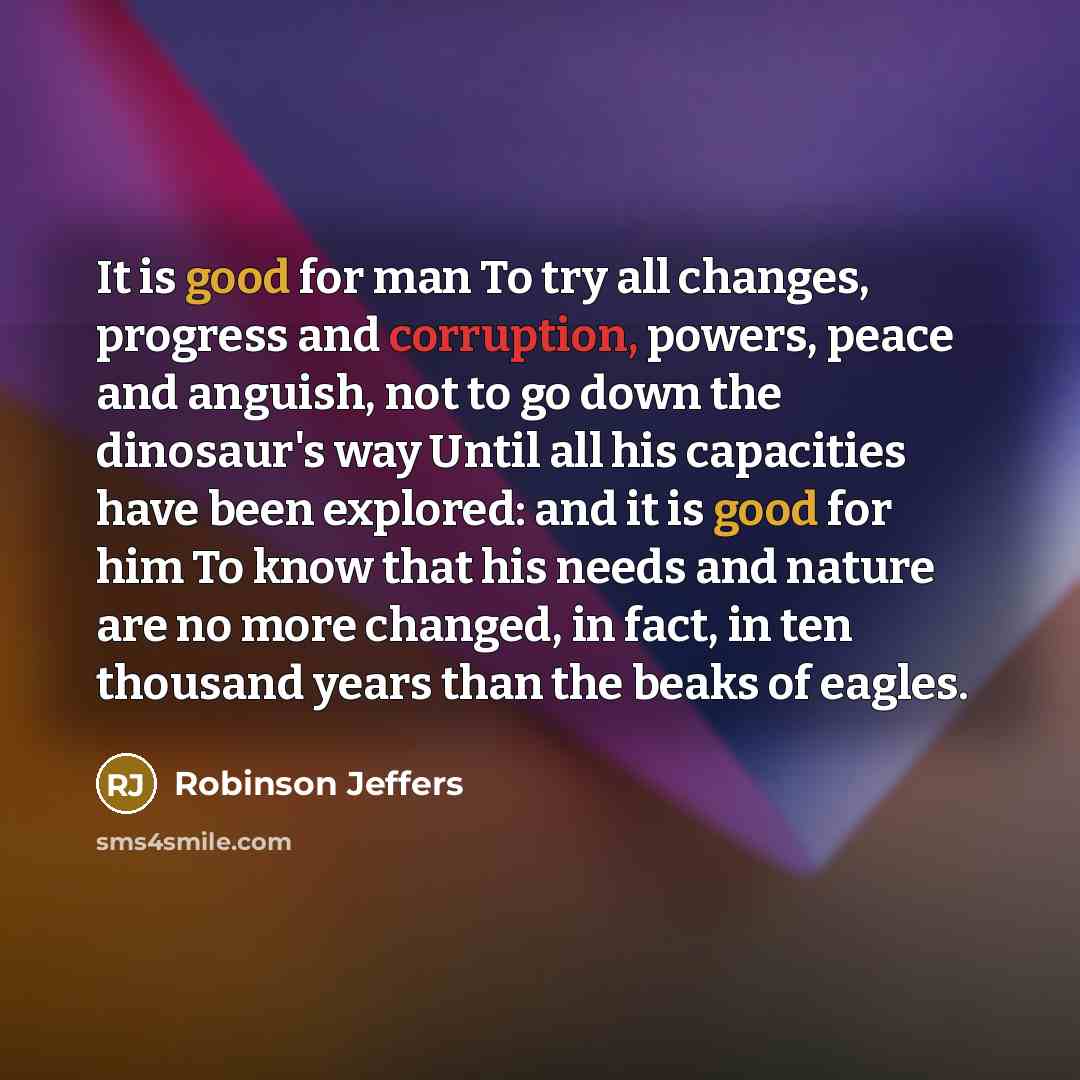 “It is good for man To try all changes, progress and corruption, powers, peace and anguish, not to go down the dinosaur's way Until all his capacities have been explored: and it is good for him To know that his needs and nature are no more changed, in fact, in ten thousand years than the beaks of…” quote by Robinson Jeffers