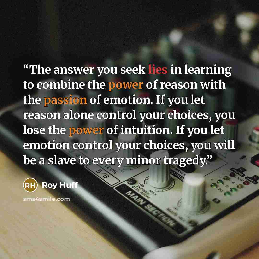“The answer you seek lies in learning to combine the power of reason with the passion of emotion. If you let reason alone control your choices, you lose the power of intuition. If you let emotion control your choices, you will be a slave to every minor tragedy.” quote by Roy Huff