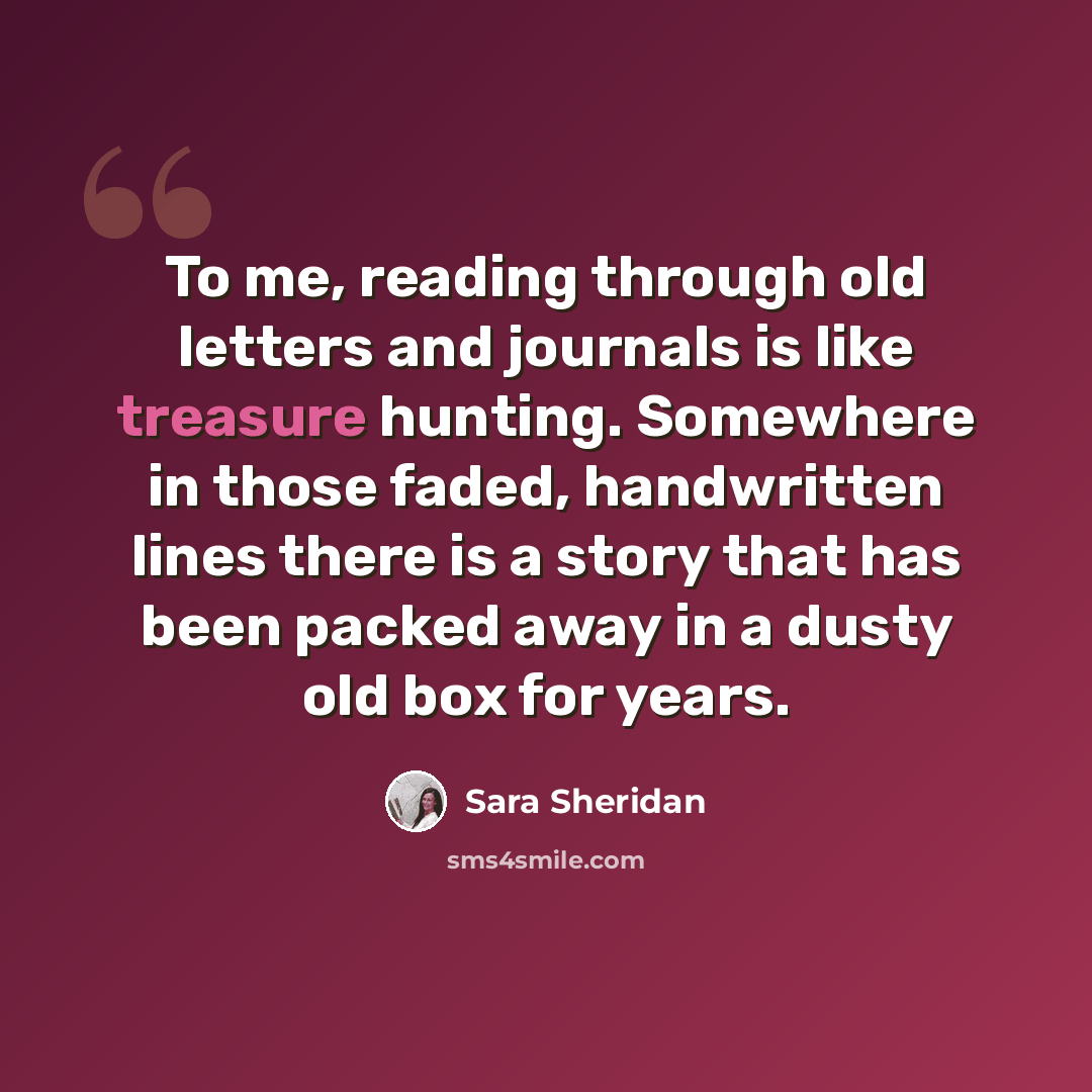 “To me, reading through old letters and journals is like treasure hunting. Somewhere in those faded, handwritten lines there is a story that has been packed away in a dusty old box for years.” quote by Sara Sheridan