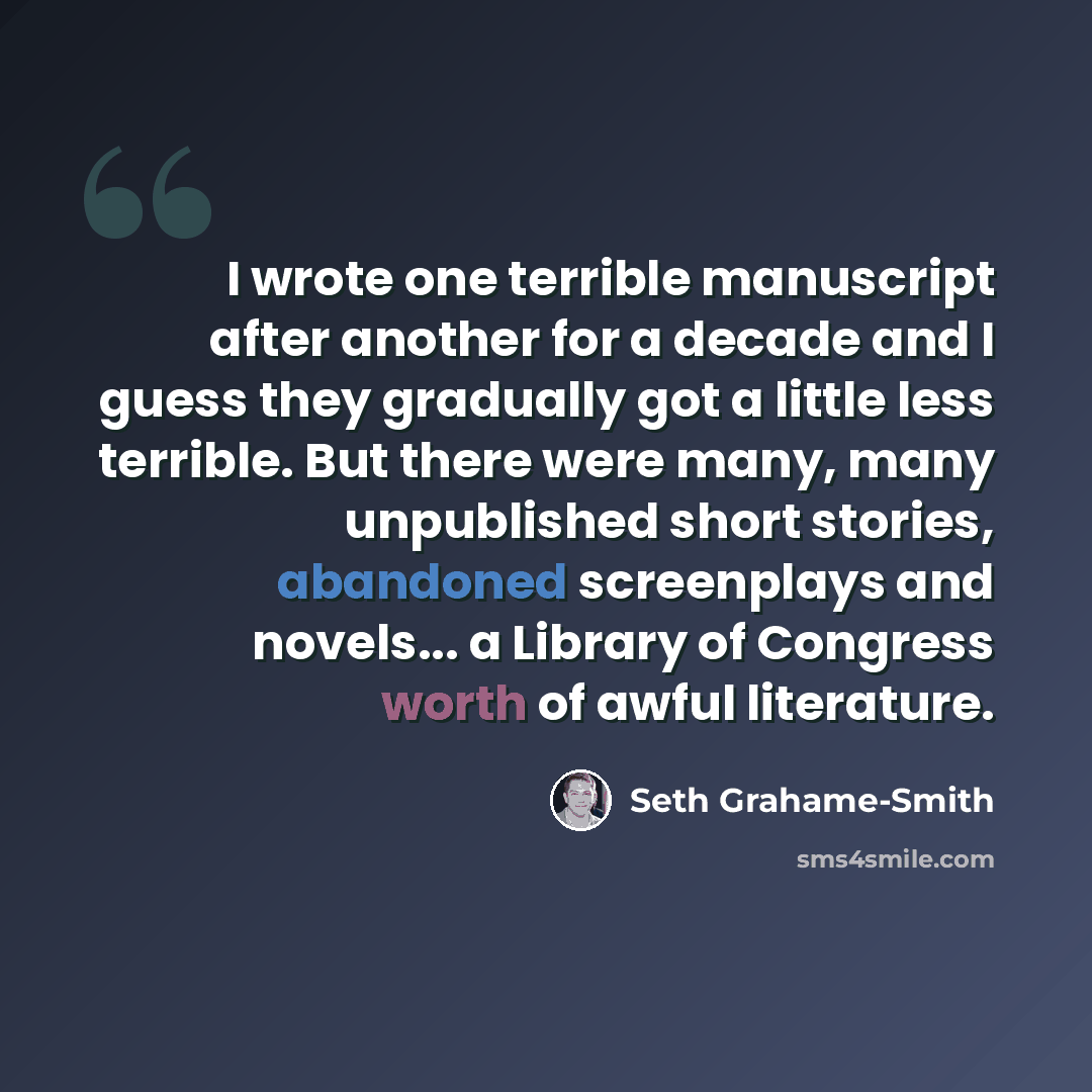 “I wrote one terrible manuscript after another for a decade and I guess they gradually got a little less terrible. But there were many, many unpublished short stories, abandoned screenplays and novels... a Library of Congress worth of awful literature.” quote by Seth Grahame-Smith