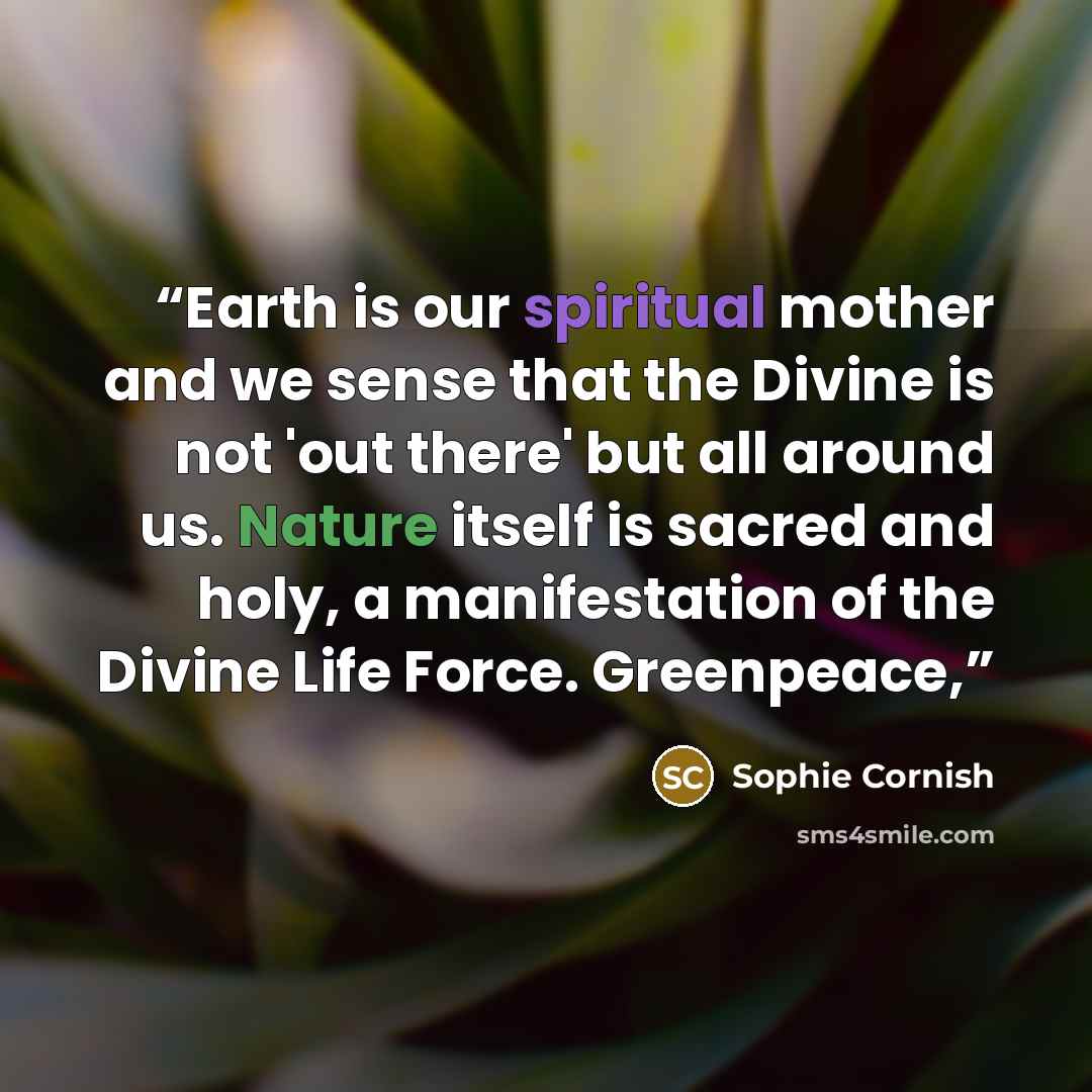 “Earth is our spiritual mother and we sense that the Divine is not 'out there' but all around us. Nature itself is sacred and holy, a manifestation of the Divine Life Force. Greenpeace,” quote by Sophie Cornish