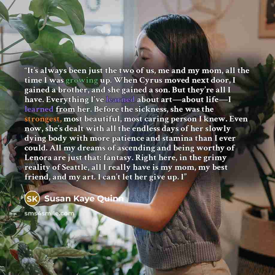 “It’s always been just the two of us, me and my mom, all the time I was growing up. When Cyrus moved next door, I gained a brother, and she gained a son. But they’re all I have. Everything I’ve learned about art—about life—I learned from her. Before the sickness, she was the strongest, most…” quote by Susan Kaye Quinn