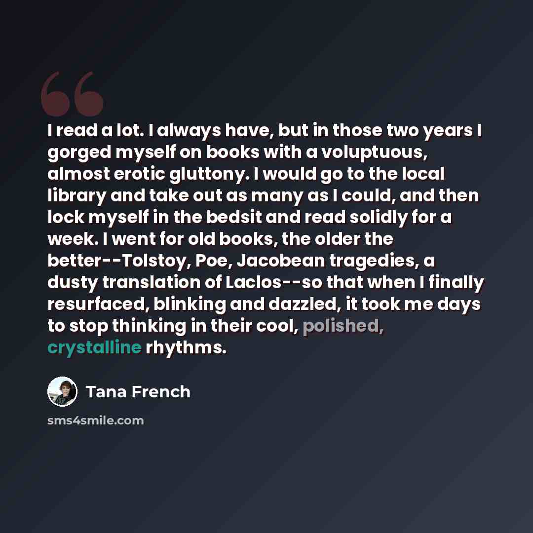 “I read a lot. I always have, but in those two years I gorged myself on books with a voluptuous, almost erotic gluttony. I would go to the local library and take out as many as I could, and then lock myself in the bedsit and read solidly for a week. I went for old books, the older the…” quote by Tana French