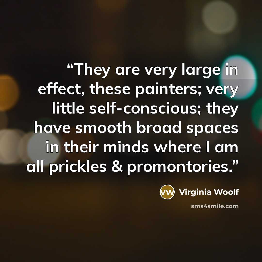 “They are very large in effect, these painters; very little self-conscious; they have smooth broad spaces in their minds where I am all prickles & promontories.” quote by Virginia Woolf