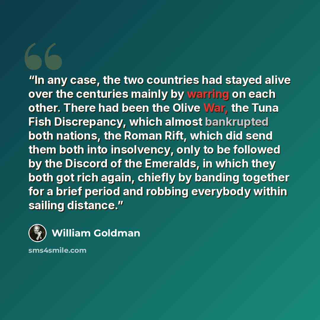 “In any case, the two countries had stayed alive over the centuries mainly by warring on each other. There had been the Olive War, the Tuna Fish Discrepancy, which almost bankrupted both nations, the Roman Rift, which did send them both into insolvency, only to be followed by the Discord of the…” quote by William Goldman