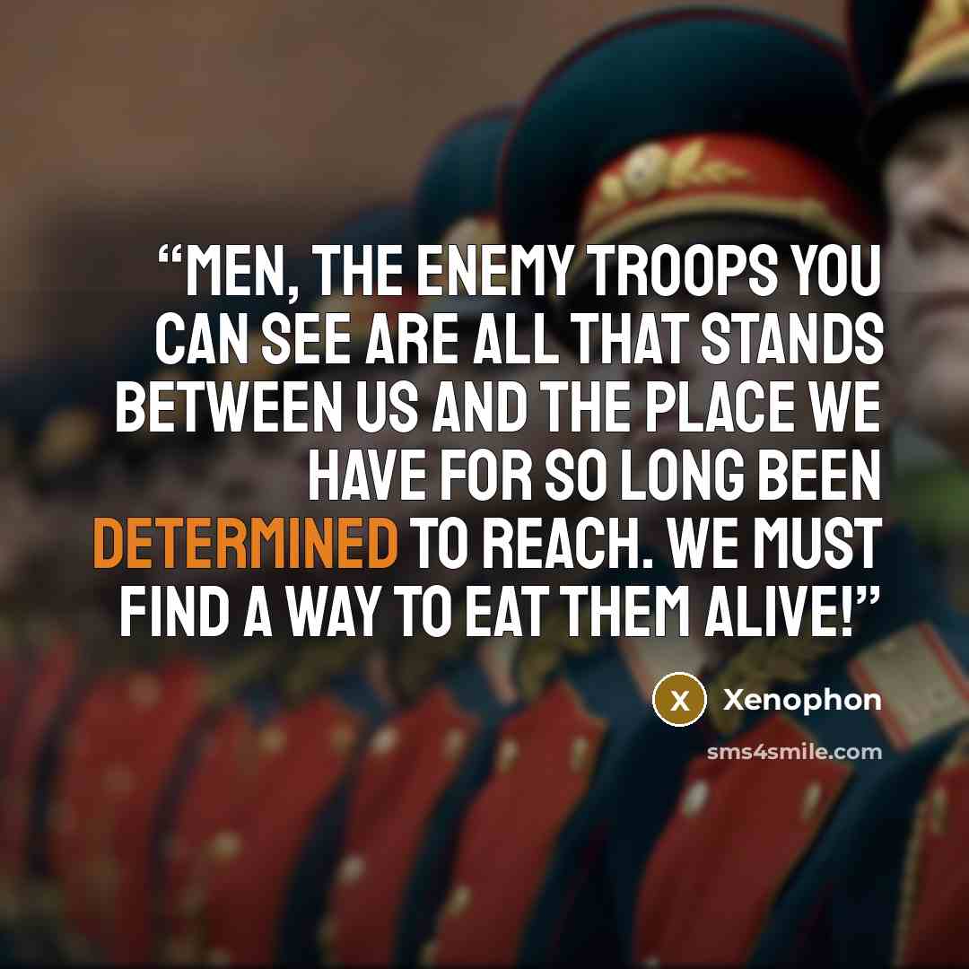 “Men, the enemy troops you can see are all that stands between us and the place we have for so long been determined to reach. We must find a way to eat them alive!” quote by Xenophon