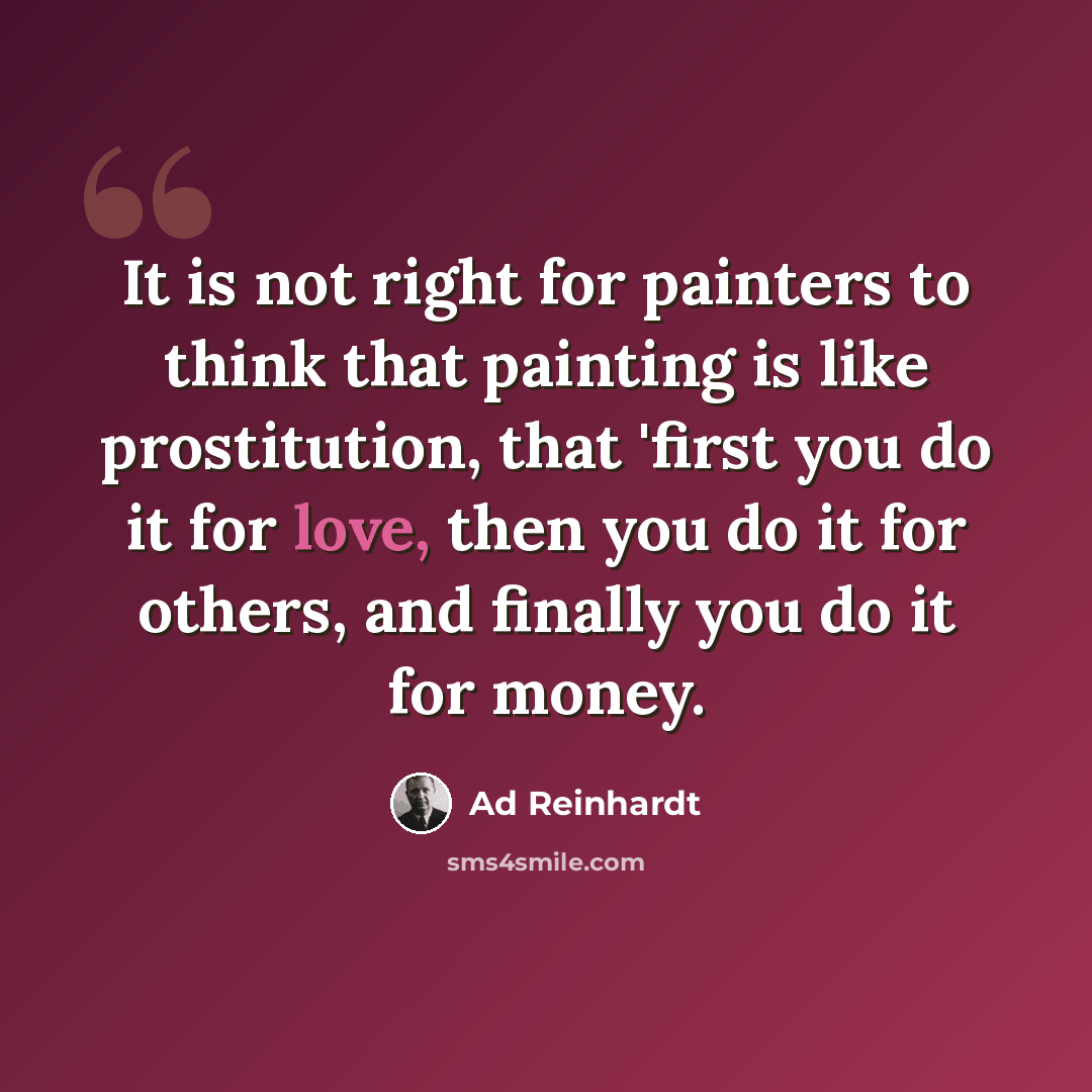 “It is not right for painters to think that painting is like prostitution, that 'first you do it for love, then you do it for others, and finally you do it for money.” quote by Ad Reinhardt