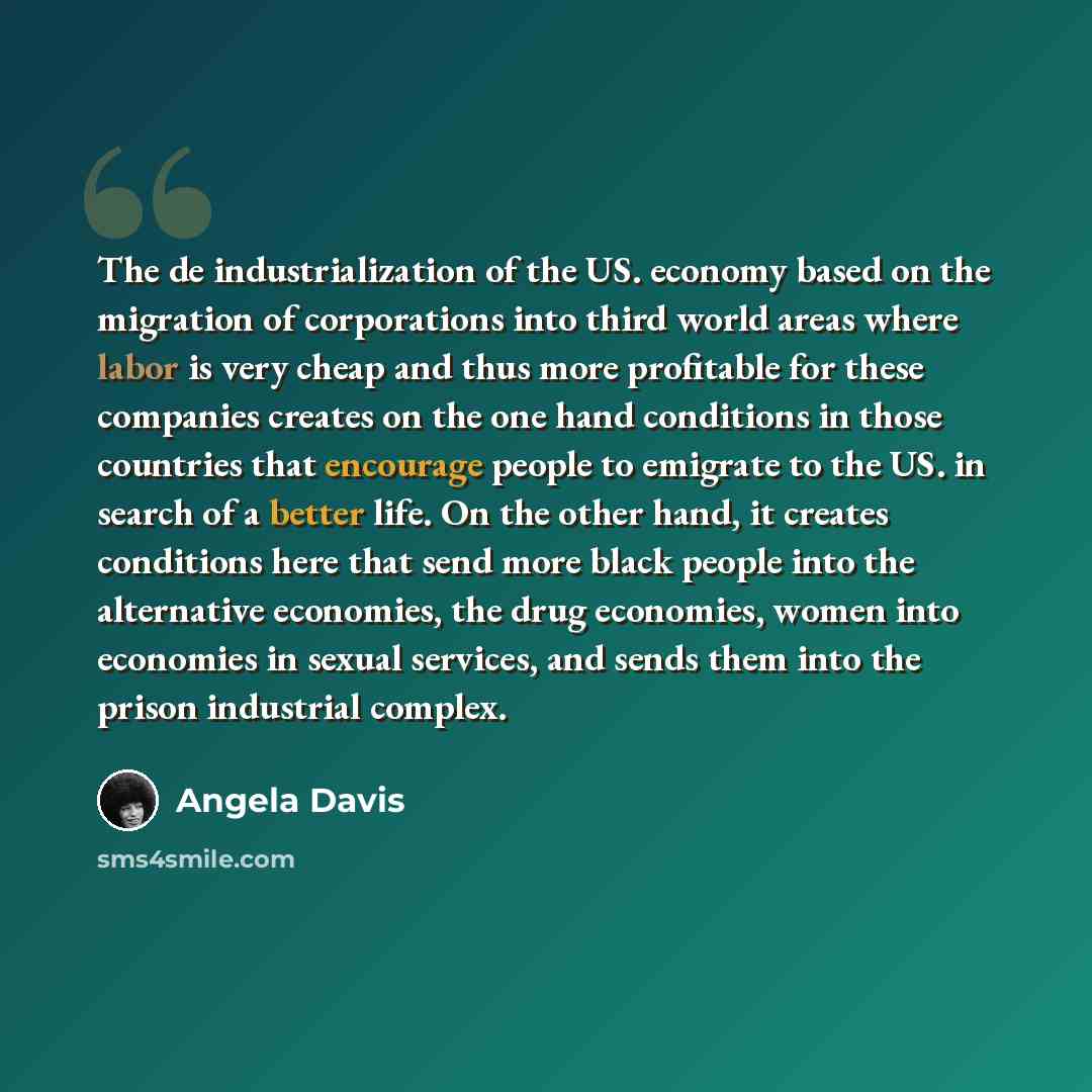 “The de industrialization of the US. economy based on the migration of corporations into third world areas where labor is very cheap and thus more profitable for these companies creates on the one hand conditions in those countries that encourage people to emigrate to the US. in search of a better…” quote by Angela Davis