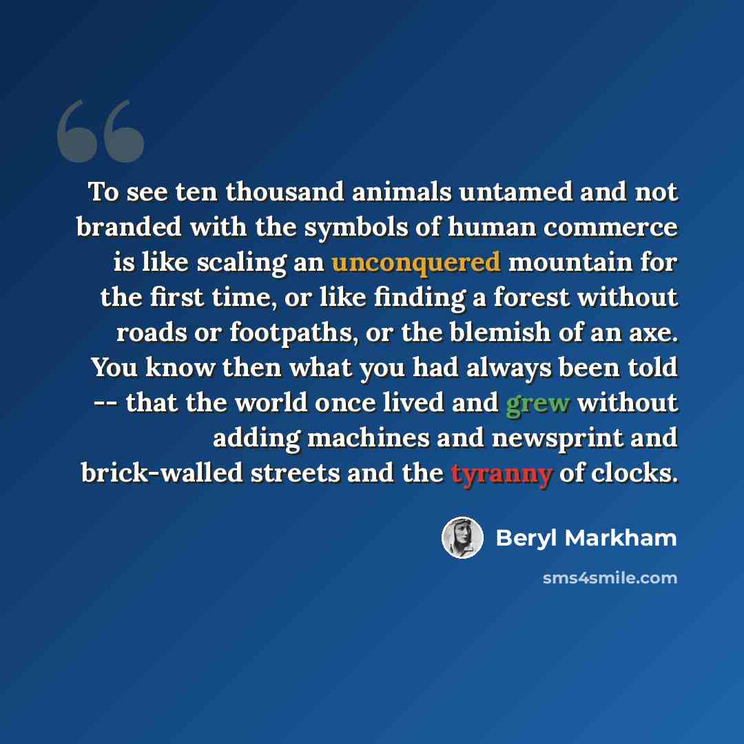 “To see ten thousand animals untamed and not branded with the symbols of human commerce is like scaling an unconquered mountain for the first time, or like finding a forest without roads or footpaths, or the blemish of an axe. You know then what you had always been told -- that the world once lived…” quote by Beryl Markham