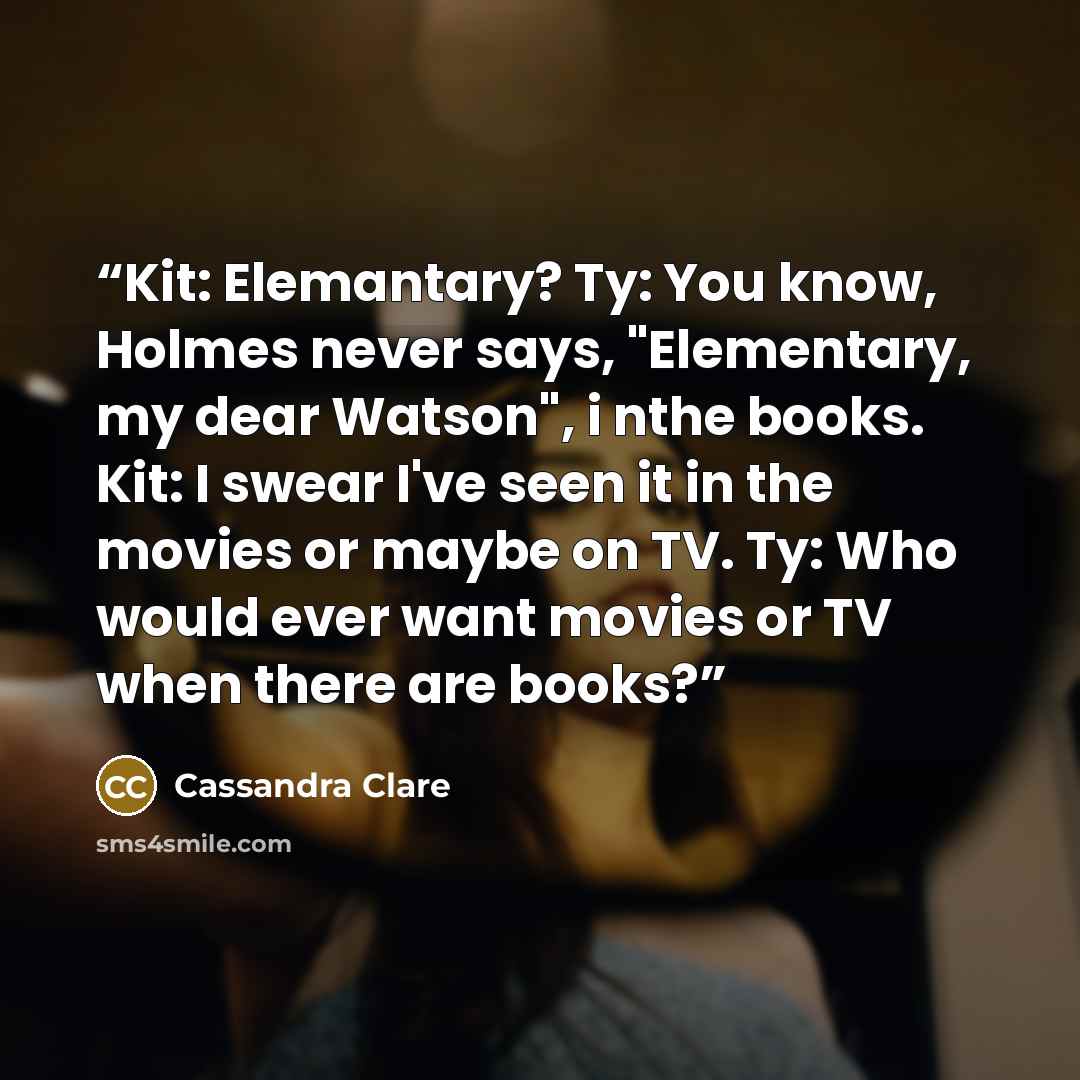 “Kit: Elemantary? Ty: You know, Holmes never says, "Elementary, my dear Watson", i nthe books. Kit: I swear I've seen it in the movies or maybe on TV. Ty: Who would ever want movies or TV when there are books?” quote by Cassandra Clare