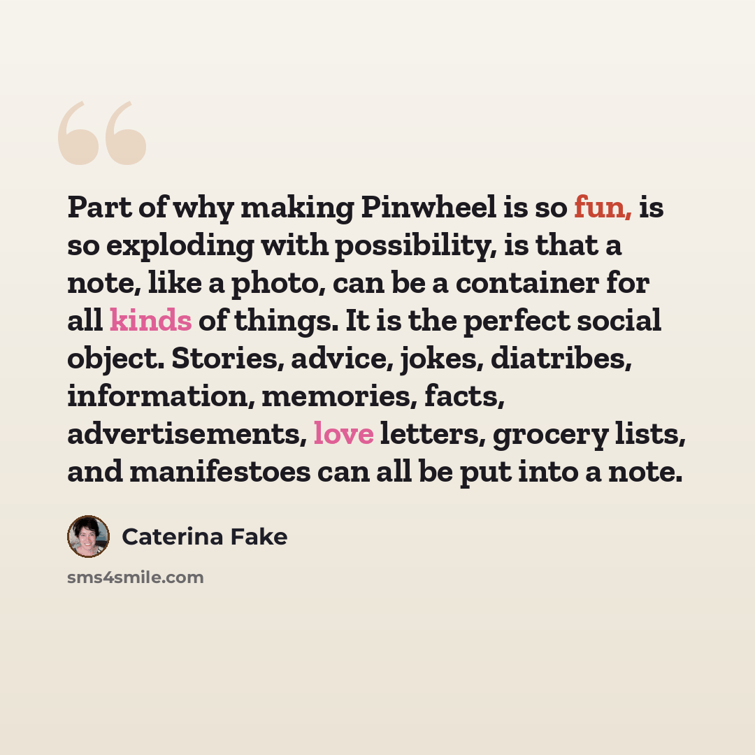 “Part of why making Pinwheel is so fun, is so exploding with possibility, is that a note, like a photo, can be a container for all kinds of things. It is the perfect social object. Stories, advice, jokes, diatribes, information, memories, facts, advertisements, love letters, grocery lists, and…” quote by Caterina Fake