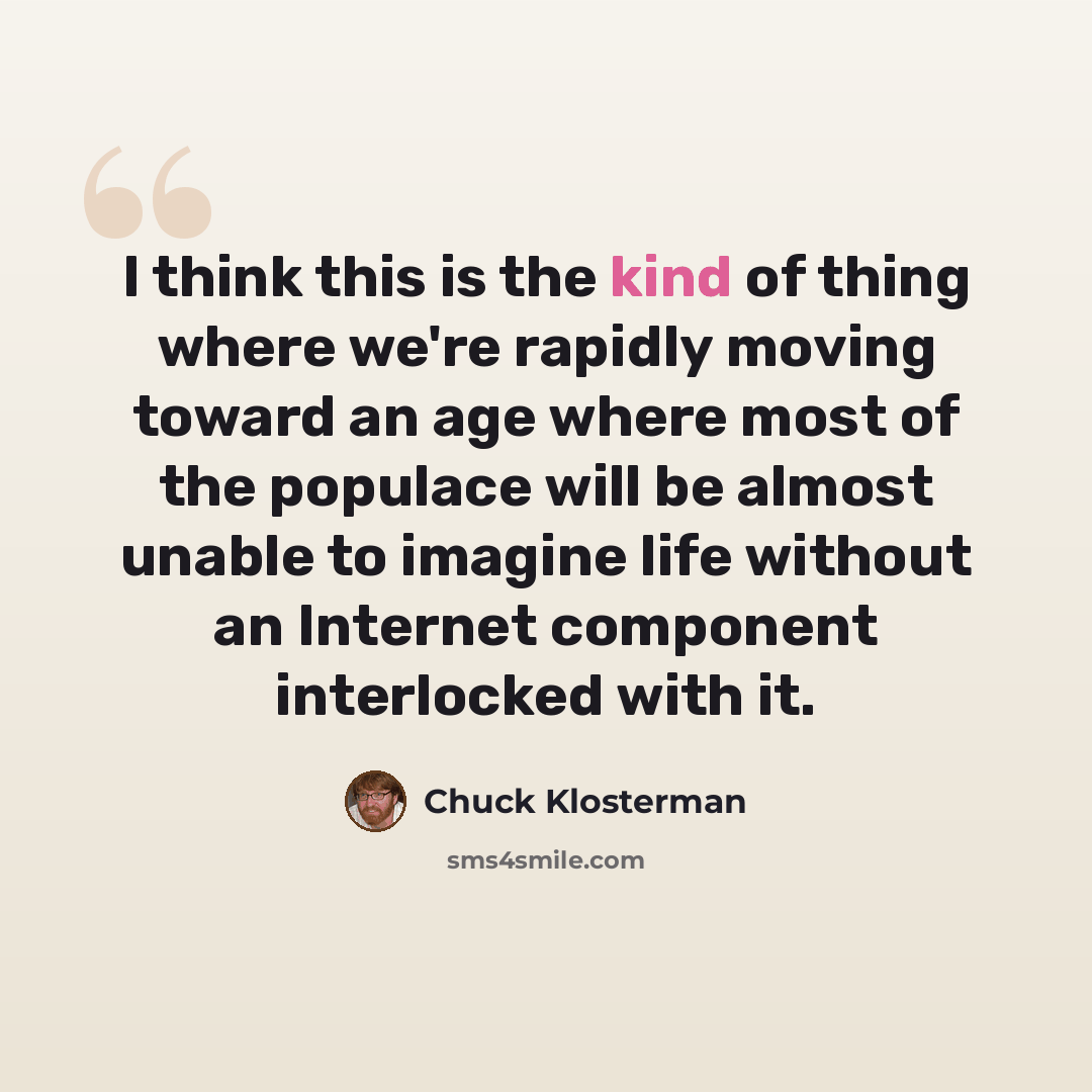 “I think this is the kind of thing where we're rapidly moving toward an age where most of the populace will be almost unable to imagine life without an Internet component interlocked with it.” quote by Chuck Klosterman