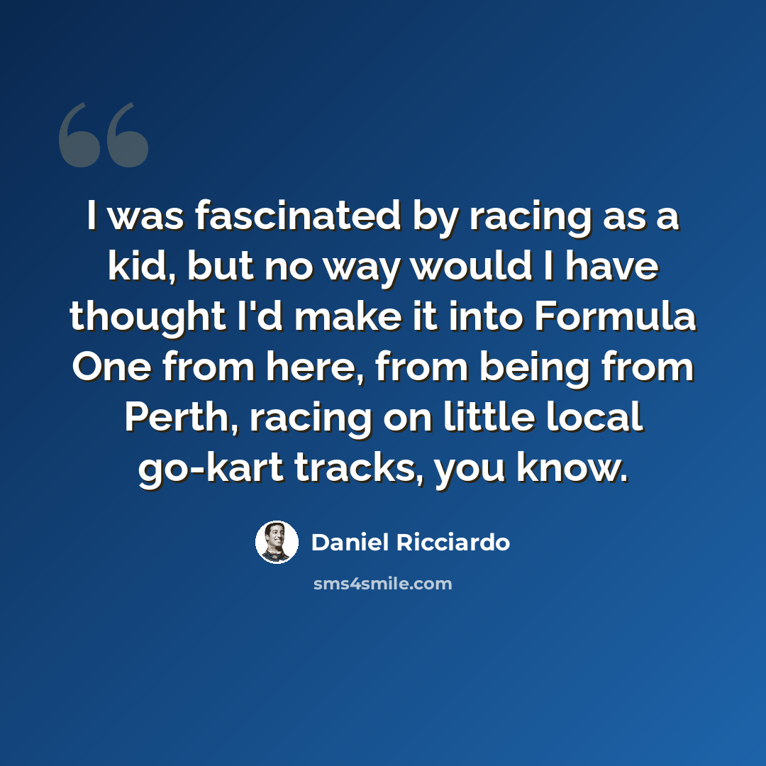“I was fascinated by racing as a kid, but no way would I have thought I'd make it into Formula One from here, from being from Perth, racing on little local go-kart tracks, you know.” quote by Daniel Ricciardo