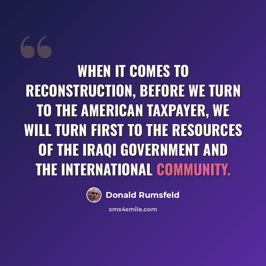 “When it comes to reconstruction, before we turn to the American taxpayer, we will turn first to the resources of the Iraqi government and the international community.” quote by Donald Rumsfeld