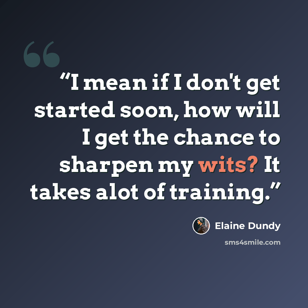 “I mean if I don't get started soon, how will I get the chance to sharpen my wits? It takes alot of training.” quote by elaine dundy